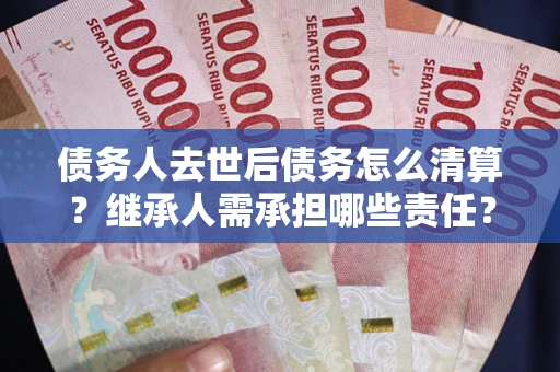 武汉债务人去世后债务怎么清算？继承人需承担哪些责任？