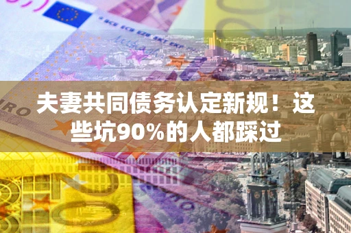 武汉夫妻共同债务认定新规！这些坑90%的人都踩过